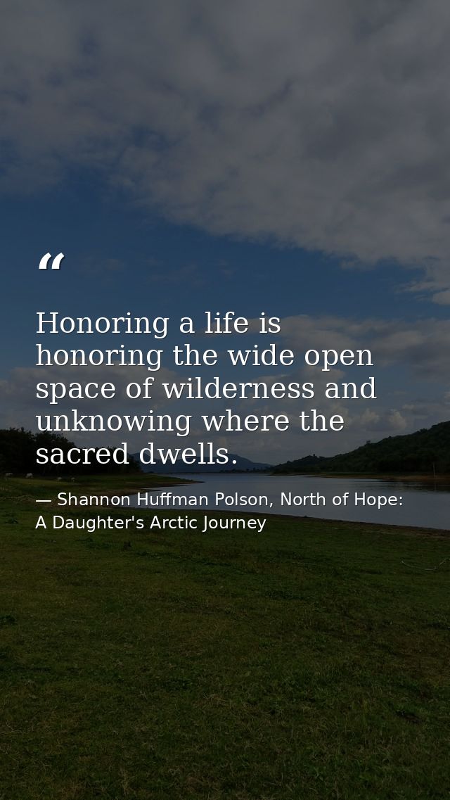 Honoring a life is honoring the wide open space of wilderness and unknowing where the sacred dwells. — Shannon Huffman Polson, North of Hope: A Daughter's Arctic Journey