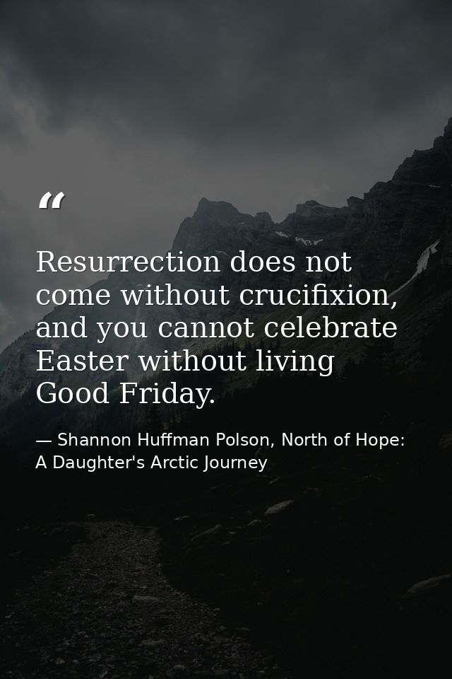 Resurrection does not come without crucifixion, and you cannot celebrate Easter without living Good Friday. — Shannon Huffman Polson, North of Hope: A Daughter's Arctic Journey