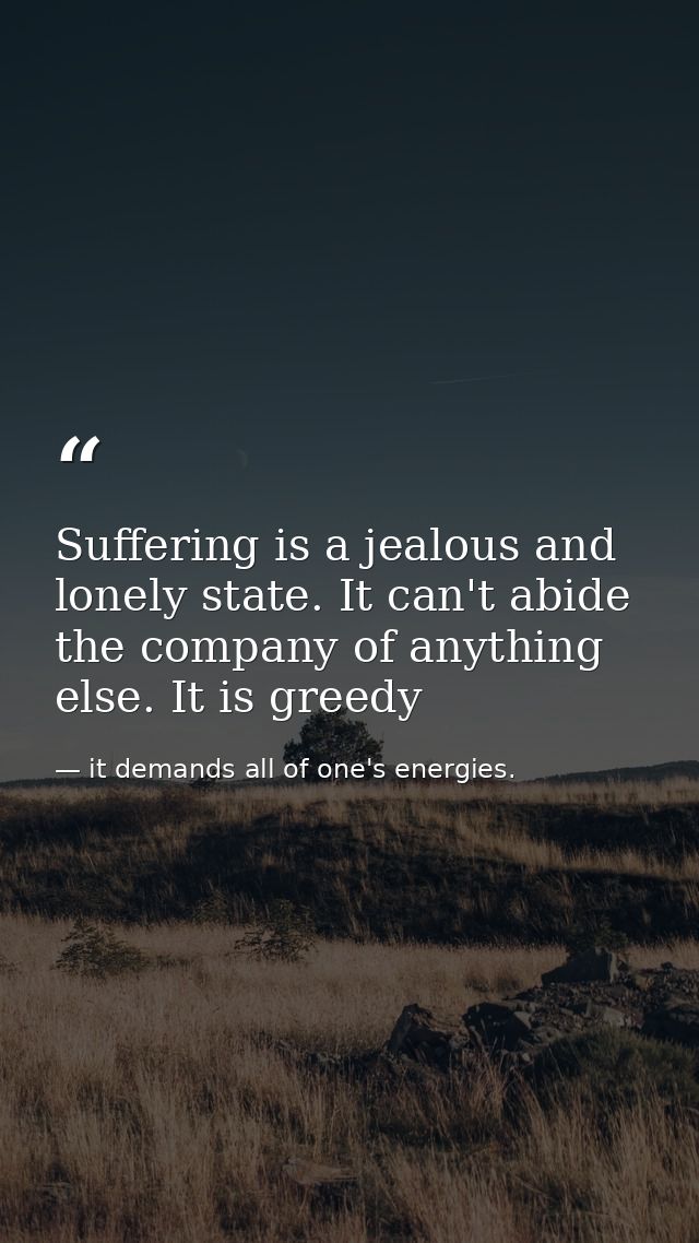 Suffering is a jealous and lonely state. It can't abide the company of anything else. It is greedy — it demands all of one's energies.