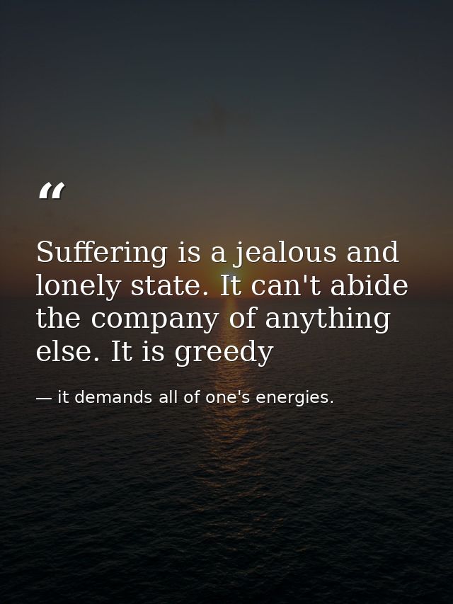 Suffering is a jealous and lonely state. It can't abide the company of anything else. It is greedy — it demands all of one's energies.
