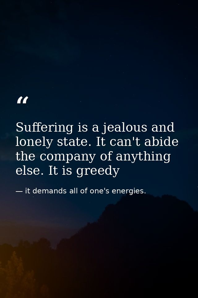 Suffering is a jealous and lonely state. It can't abide the company of anything else. It is greedy — it demands all of one's energies.