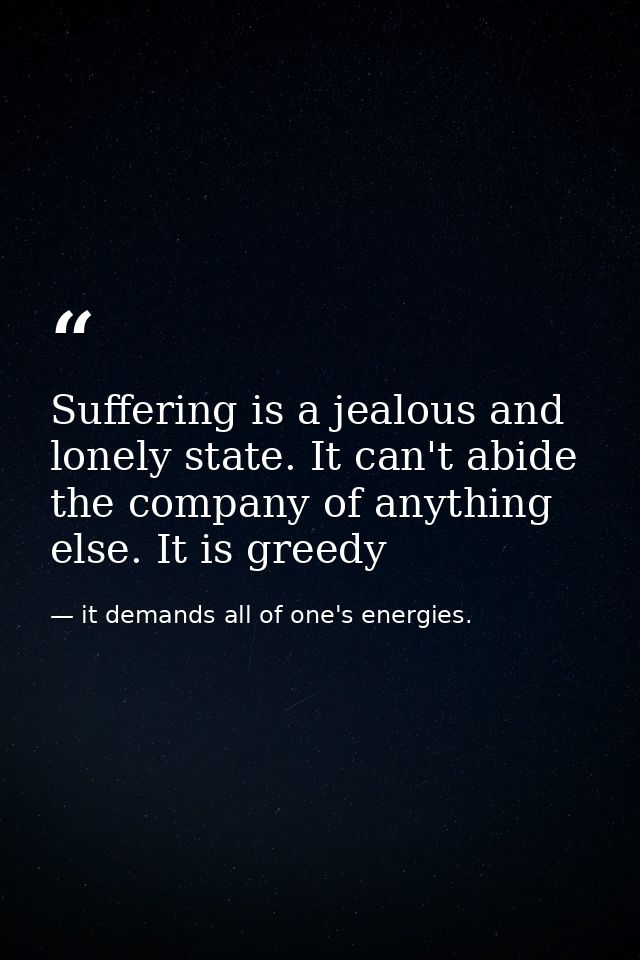 Suffering is a jealous and lonely state. It can't abide the company of anything else. It is greedy — it demands all of one's energies.