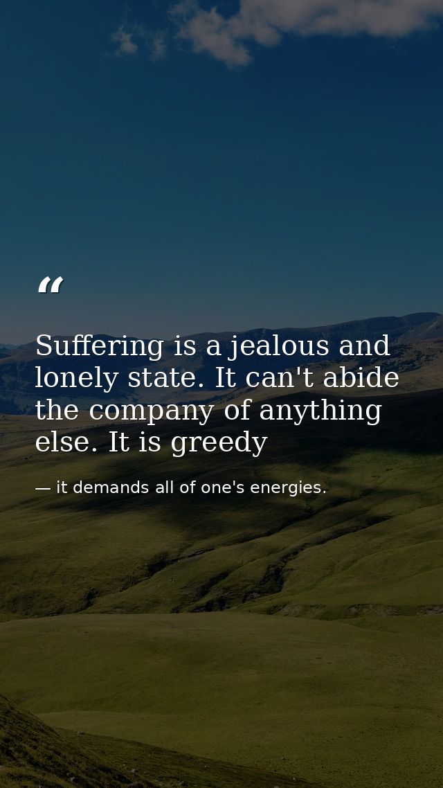 Suffering is a jealous and lonely state. It can't abide the company of anything else. It is greedy — it demands all of one's energies.