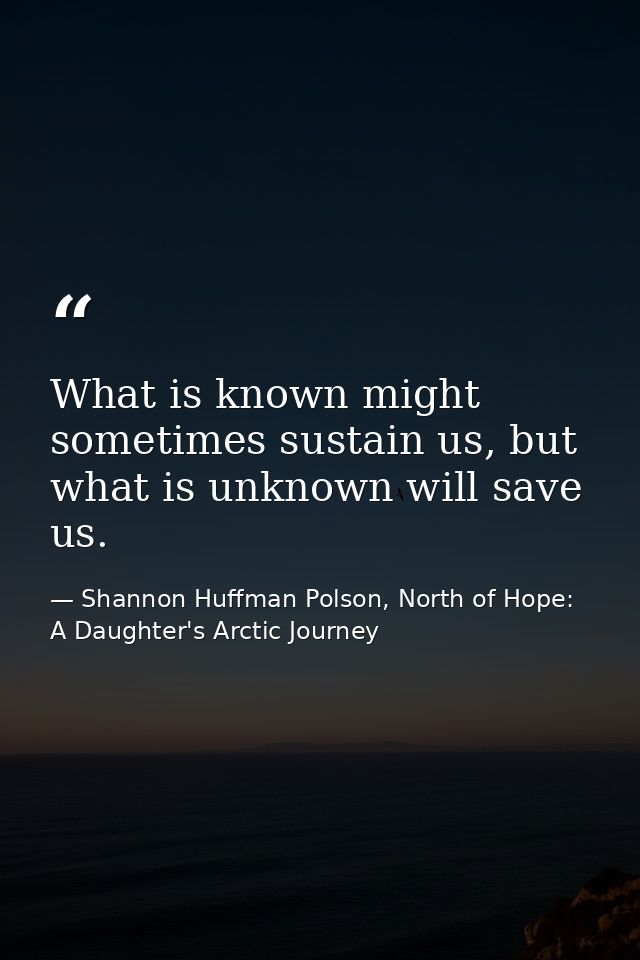 What is known might sometimes sustain us, but what is unknown will save us. — Shannon Huffman Polson, North of Hope: A Daughter's Arctic Journey