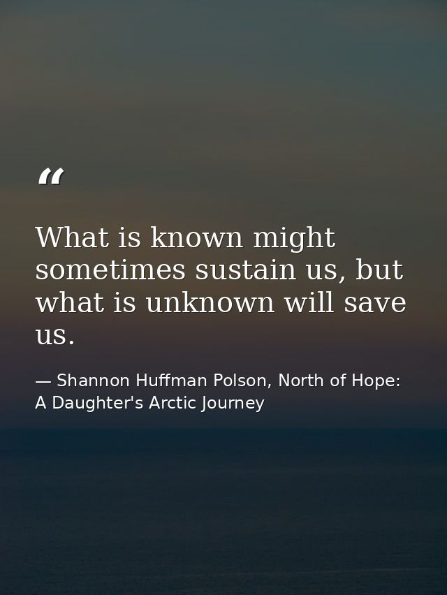 What is known might sometimes sustain us, but what is unknown will save us. — Shannon Huffman Polson, North of Hope: A Daughter's Arctic Journey