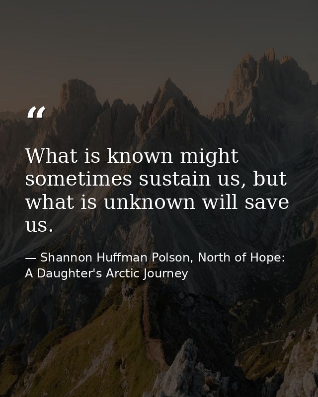What is known might sometimes sustain us, but what is unknown will save us. — Shannon Huffman Polson, North of Hope: A Daughter's Arctic Journey