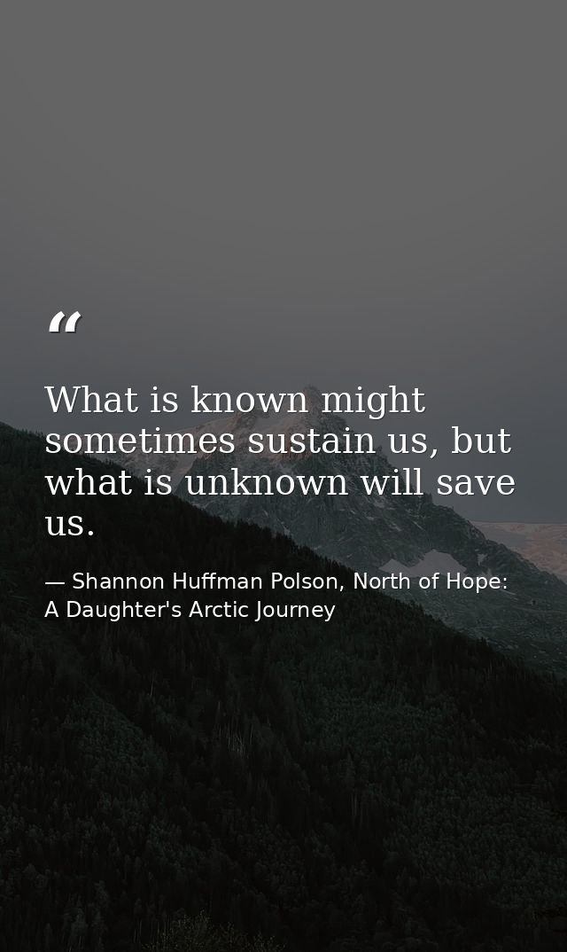 What is known might sometimes sustain us, but what is unknown will save us. — Shannon Huffman Polson, North of Hope: A Daughter's Arctic Journey