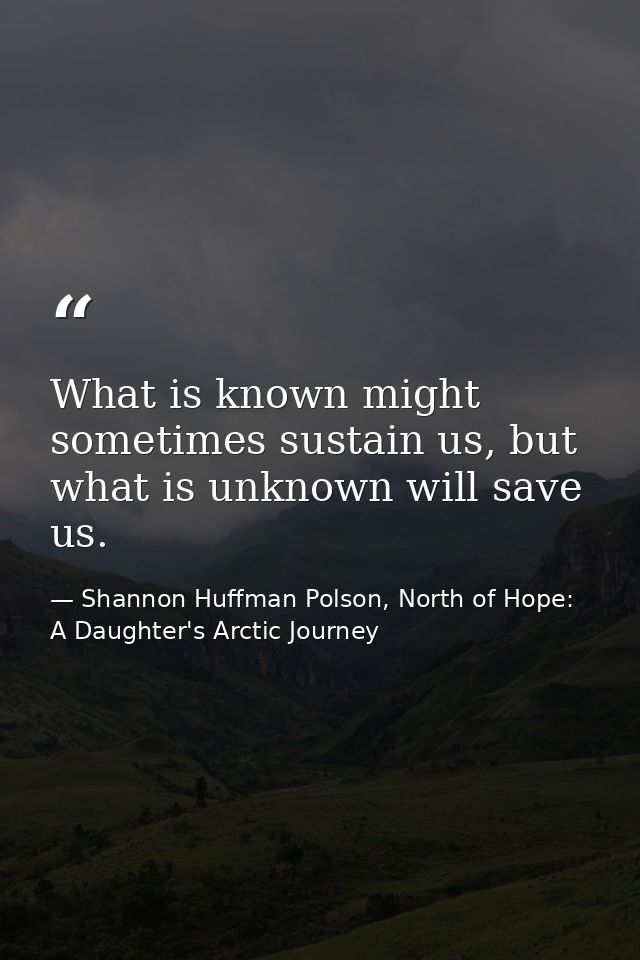 What is known might sometimes sustain us, but what is unknown will save us. — Shannon Huffman Polson, North of Hope: A Daughter's Arctic Journey