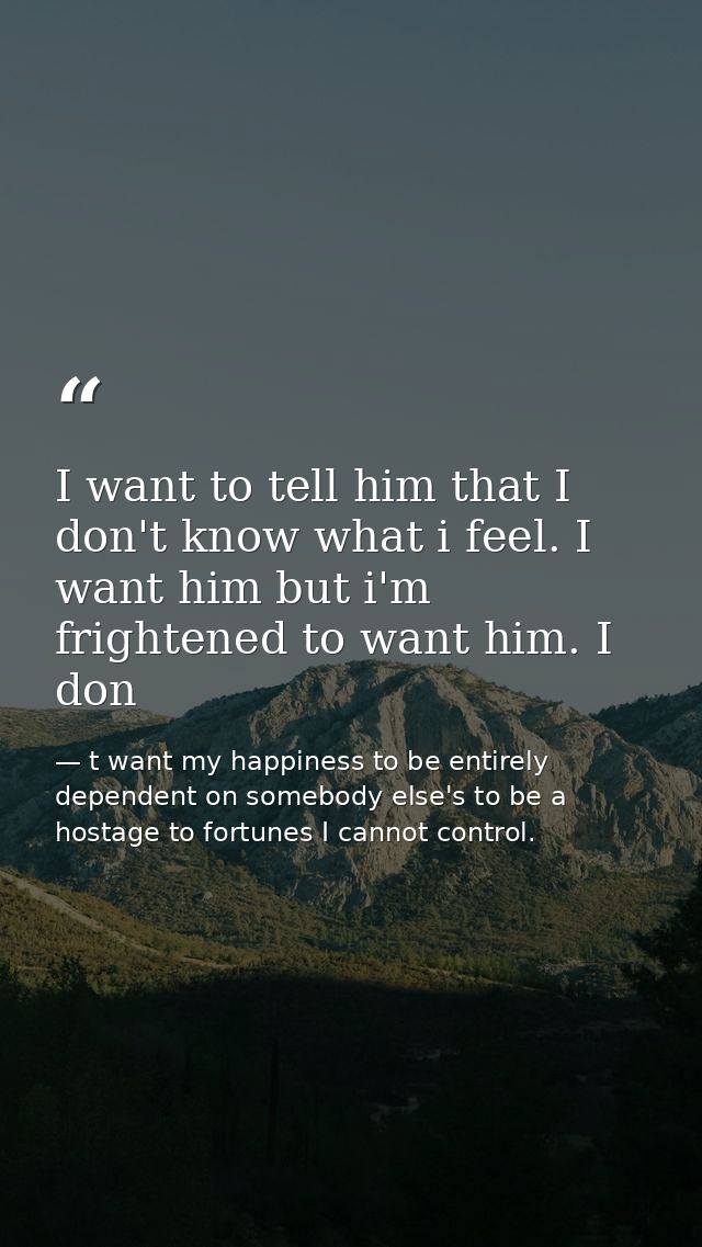 I want to tell him that I don't know what i feel. I want him but i'm frightened to want him. I don — t want my happiness to be entirely dependent on somebody else's to be a hostage to fortunes I cannot control.