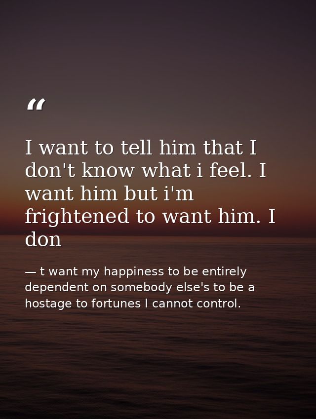 I want to tell him that I don't know what i feel. I want him but i'm frightened to want him. I don — t want my happiness to be entirely dependent on somebody else's to be a hostage to fortunes I cannot control.