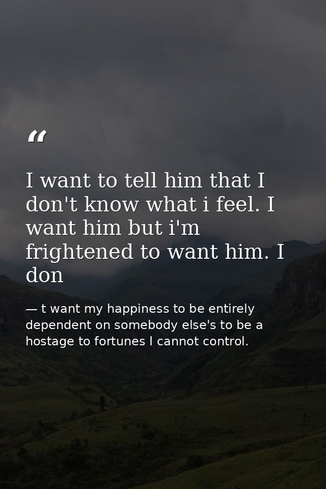 I want to tell him that I don't know what i feel. I want him but i'm frightened to want him. I don — t want my happiness to be entirely dependent on somebody else's to be a hostage to fortunes I cannot control.