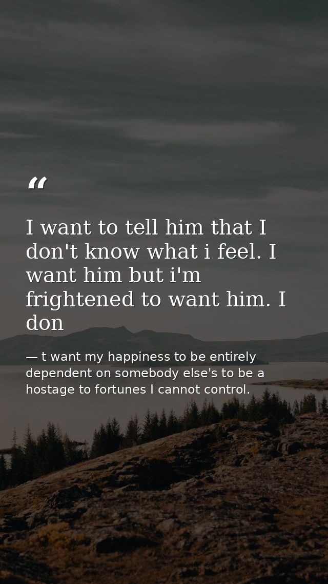 I want to tell him that I don't know what i feel. I want him but i'm frightened to want him. I don — t want my happiness to be entirely dependent on somebody else's to be a hostage to fortunes I cannot control.