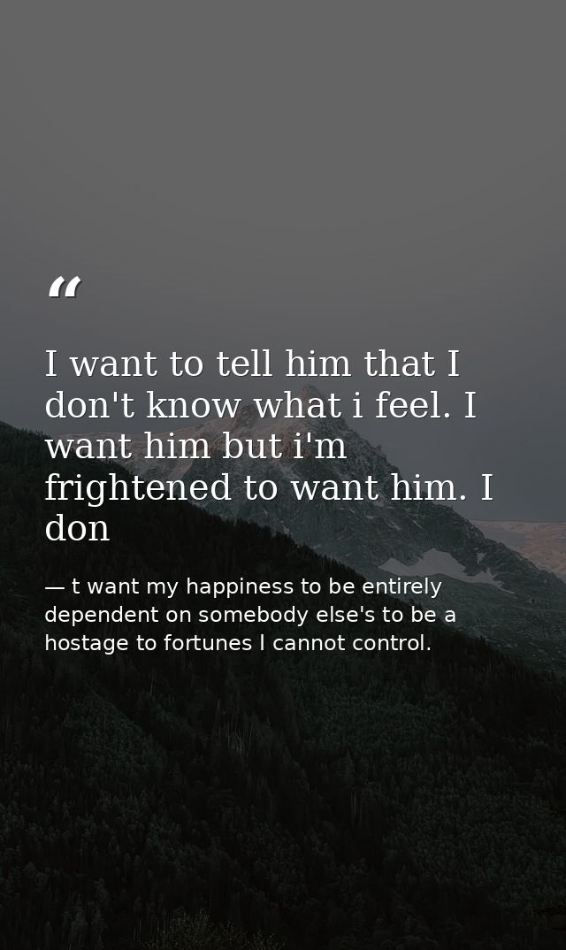 I want to tell him that I don't know what i feel. I want him but i'm frightened to want him. I don — t want my happiness to be entirely dependent on somebody else's to be a hostage to fortunes I cannot control.