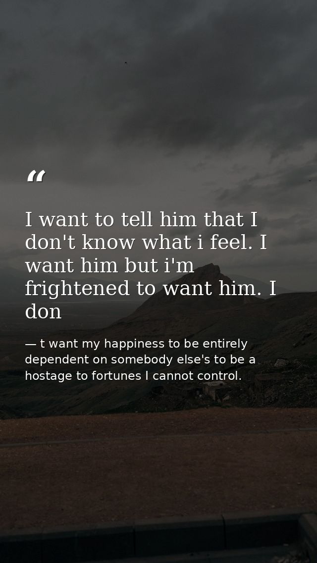 I want to tell him that I don't know what i feel. I want him but i'm frightened to want him. I don — t want my happiness to be entirely dependent on somebody else's to be a hostage to fortunes I cannot control.