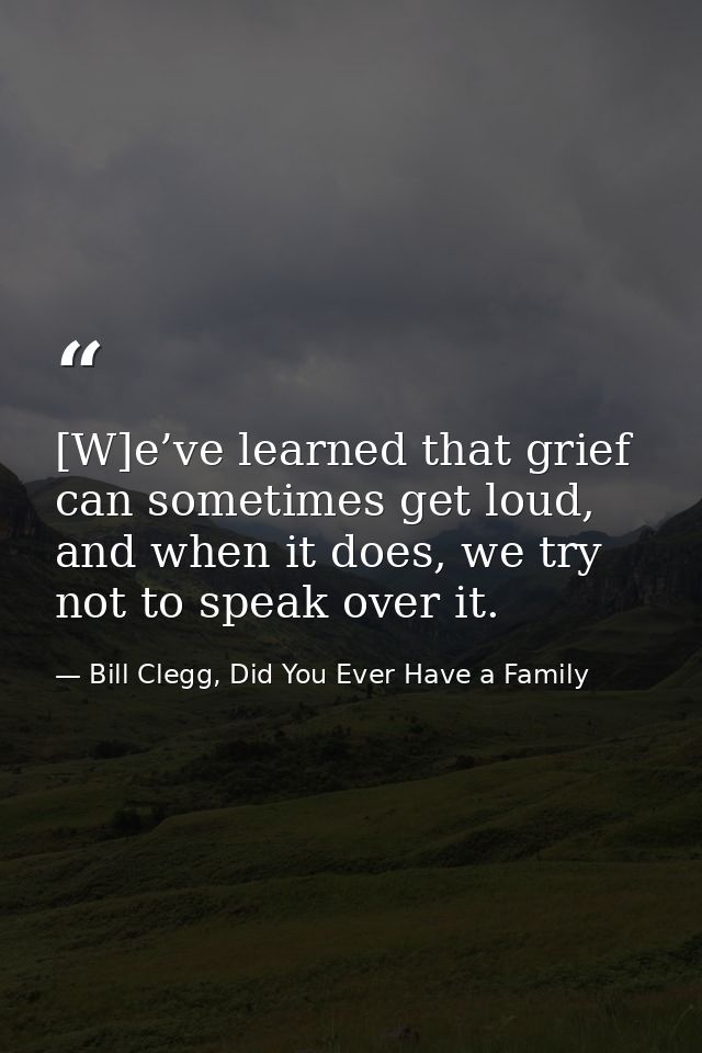[W]e’ve learned that grief can sometimes get loud, and when it does, we try not to speak over it. — Bill Clegg, Did You Ever Have a Family
