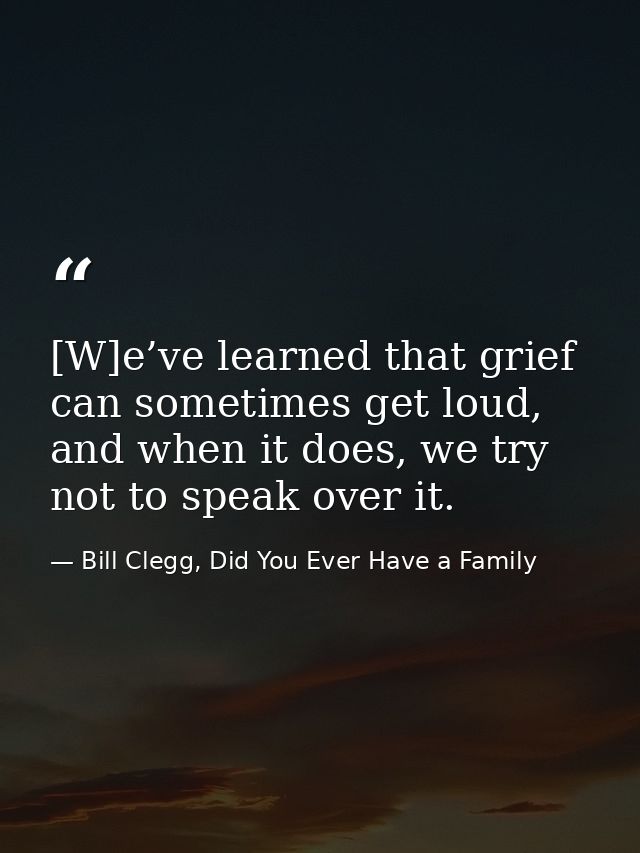 [W]e’ve learned that grief can sometimes get loud, and when it does, we try not to speak over it. — Bill Clegg, Did You Ever Have a Family