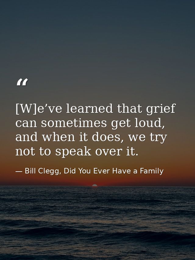 [W]e’ve learned that grief can sometimes get loud, and when it does, we try not to speak over it. — Bill Clegg, Did You Ever Have a Family