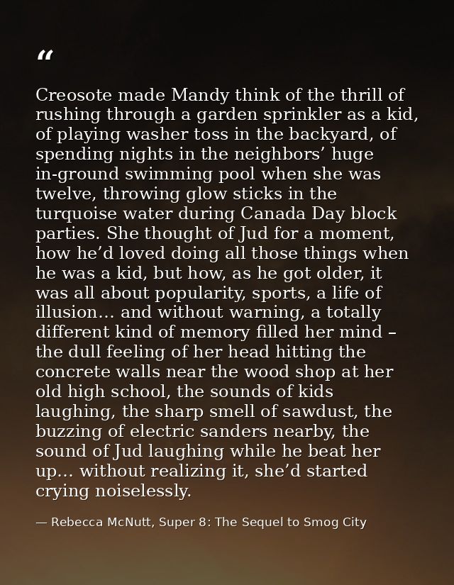 Creosote made Mandy think of the thrill of rushing through a garden sprinkler as a kid, of playing washer toss in the ba — Rebecca McNutt, Super 8: The Sequel to Smog City