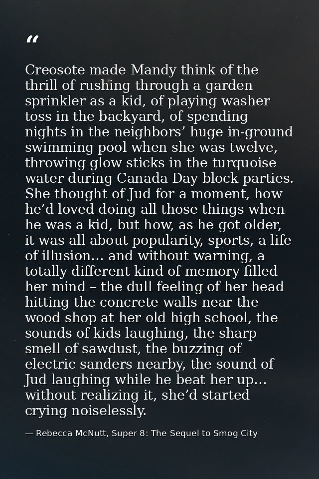 Creosote made Mandy think of the thrill of rushing through a garden sprinkler as a kid, of playing washer toss in the ba — Rebecca McNutt, Super 8: The Sequel to Smog City