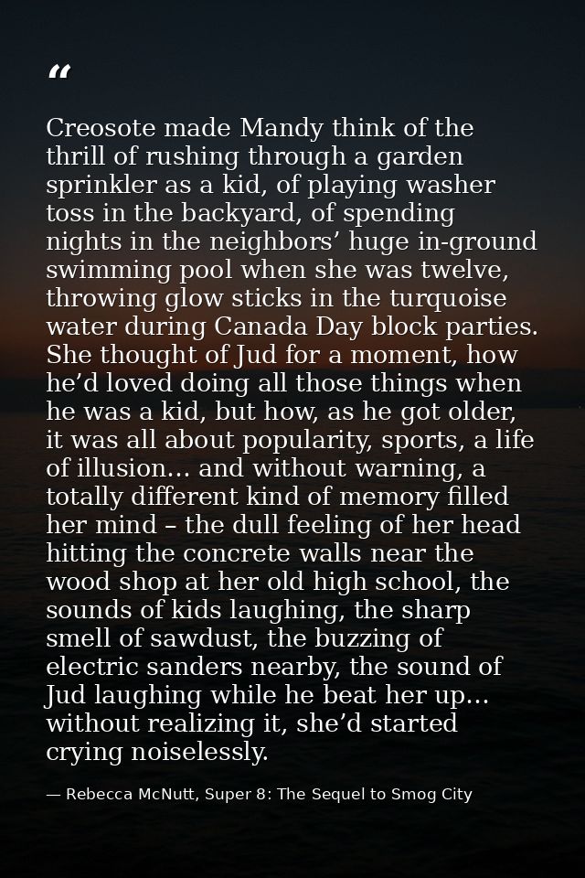 Creosote made Mandy think of the thrill of rushing through a garden sprinkler as a kid, of playing washer toss in the ba — Rebecca McNutt, Super 8: The Sequel to Smog City