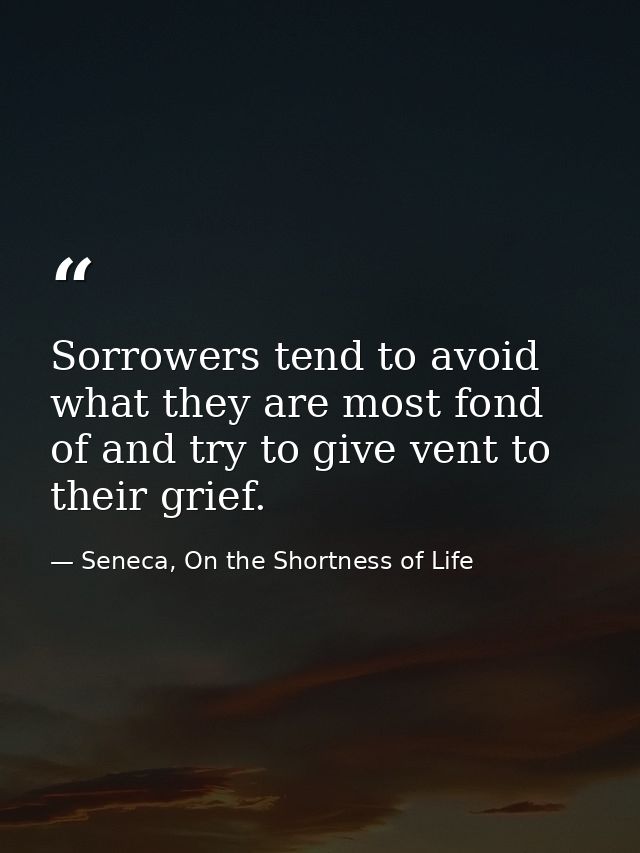 Sorrowers tend to avoid what they are most fond of and try to give vent to their grief. — Seneca, On the Shortness of Life