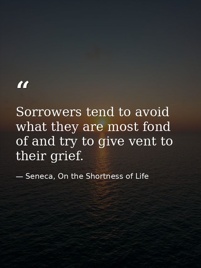 Sorrowers tend to avoid what they are most fond of and try to give vent to their grief. — Seneca, On the Shortness of Life