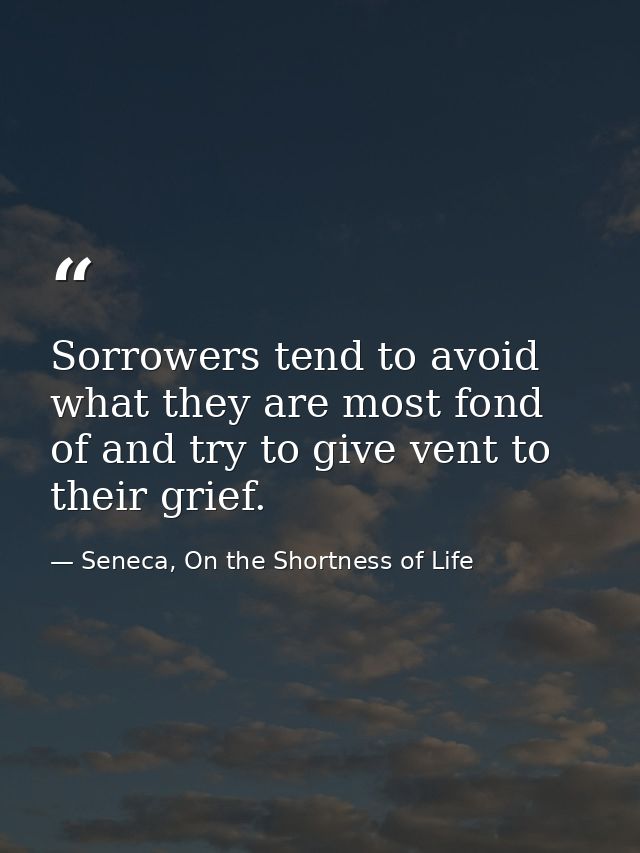 Sorrowers tend to avoid what they are most fond of and try to give vent to their grief. — Seneca, On the Shortness of Life