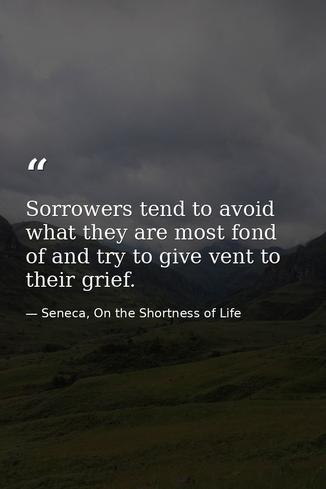 Sorrowers tend to avoid what they are most fond of and try to give vent to their grief. — Seneca, On the Shortness of Life
