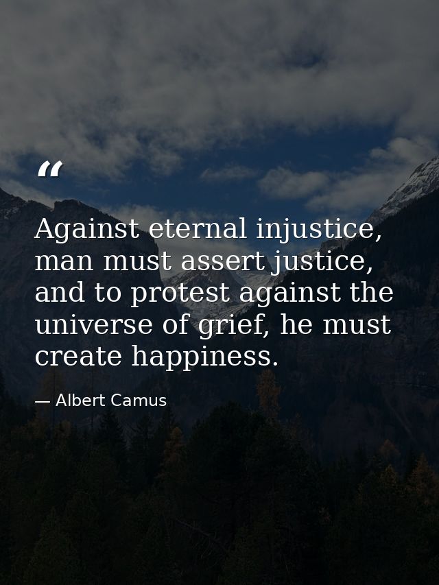 Against eternal injustice, man must assert justice, and to protest against the universe of grief, he must create happine — Albert Camus