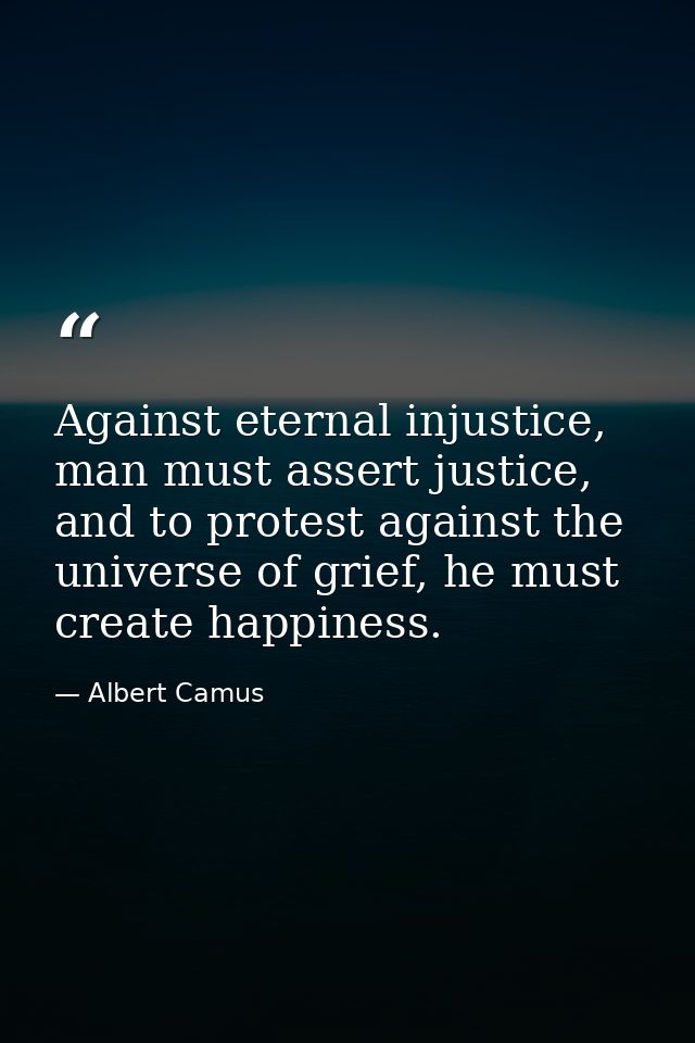 Against eternal injustice, man must assert justice, and to protest against the universe of grief, he must create happine — Albert Camus