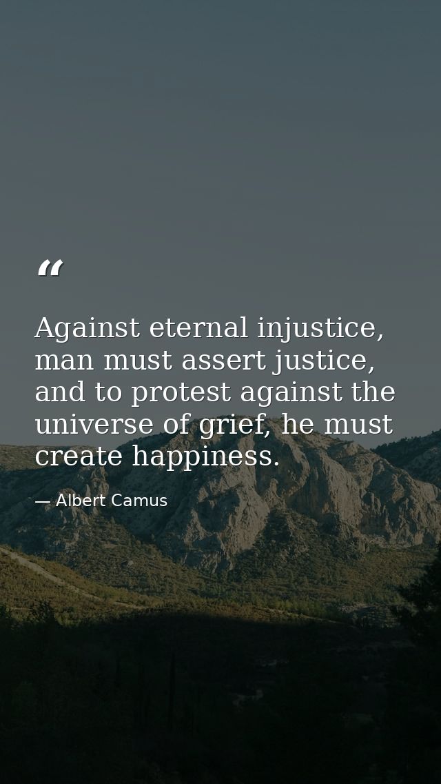 Against eternal injustice, man must assert justice, and to protest against the universe of grief, he must create happine — Albert Camus