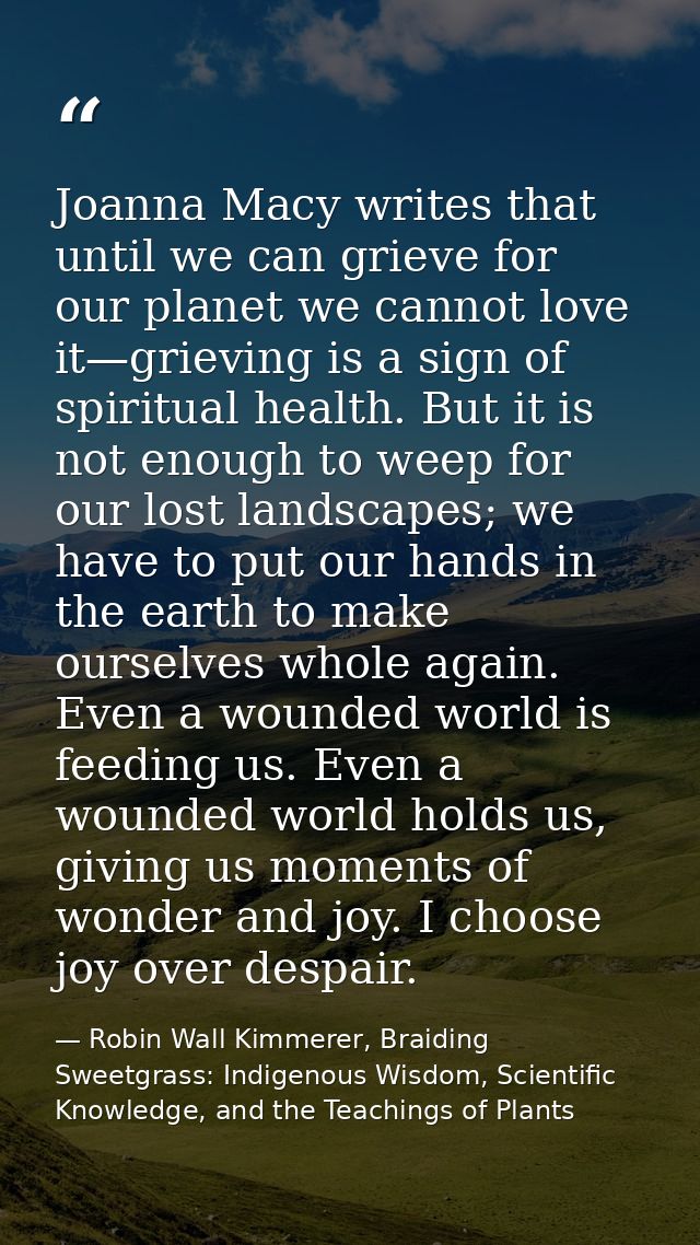 Joanna Macy writes that until we can grieve for our planet we cannot love it—grieving is a sign of spiritual health. But — Robin Wall Kimmerer, Braiding Sweetgrass: Indigenous Wisdom, Scientific Knowledge, and the Teachings of Plants