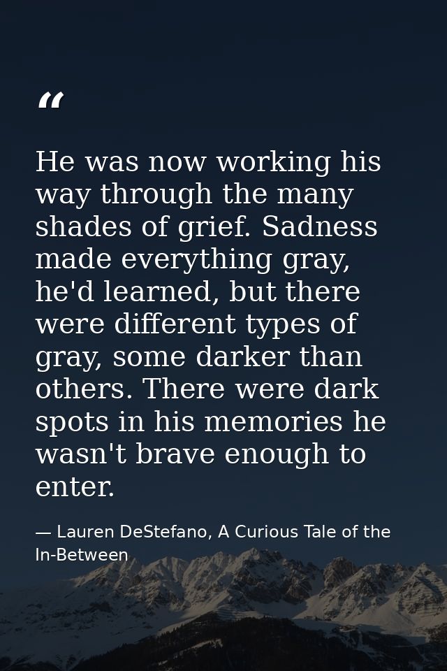 He was now working his way through the many shades of grief. Sadness made everything gray, he'd learned, but there were  — Lauren DeStefano, A Curious Tale of the In-Between