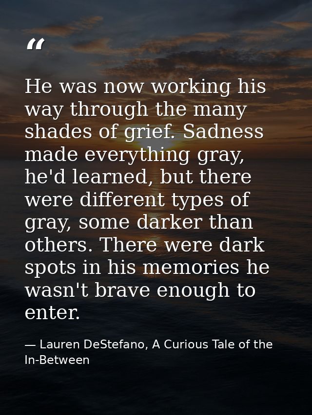 He was now working his way through the many shades of grief. Sadness made everything gray, he'd learned, but there were  — Lauren DeStefano, A Curious Tale of the In-Between