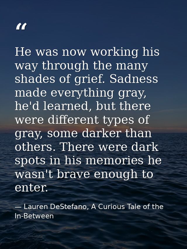 He was now working his way through the many shades of grief. Sadness made everything gray, he'd learned, but there were  — Lauren DeStefano, A Curious Tale of the In-Between
