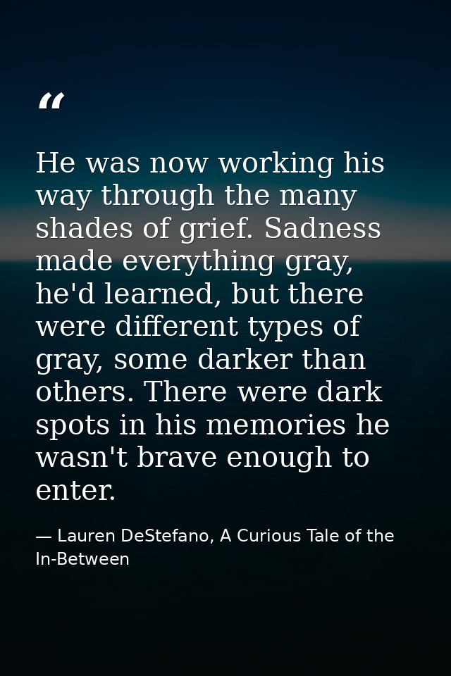 He was now working his way through the many shades of grief. Sadness made everything gray, he'd learned, but there were  — Lauren DeStefano, A Curious Tale of the In-Between