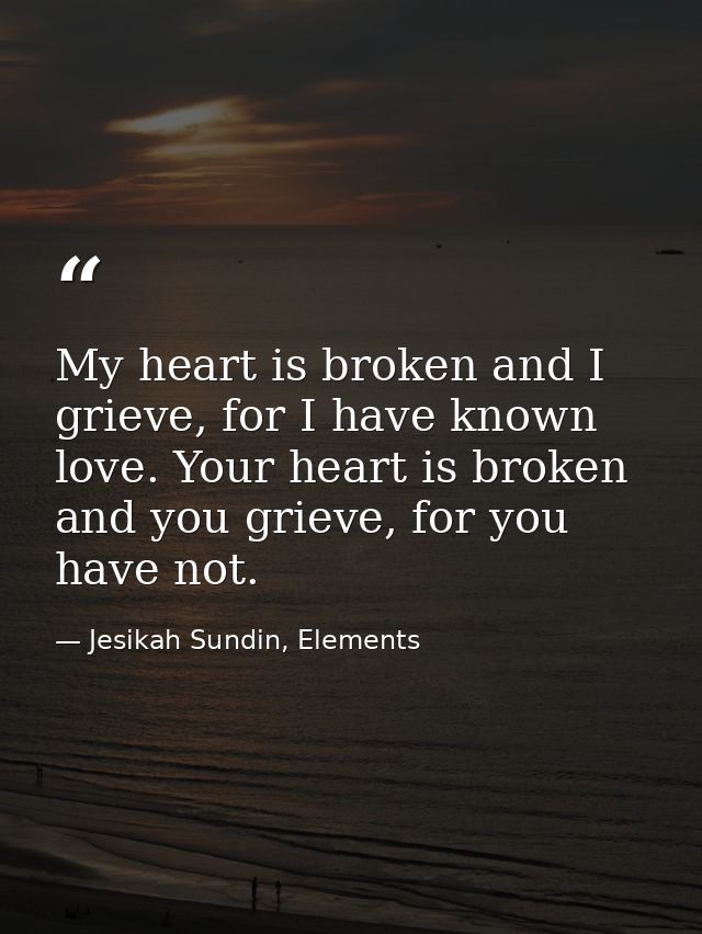 My heart is broken and I grieve, for I have known love. Your heart is broken and you grieve, for you have not. — Jesikah Sundin, Elements