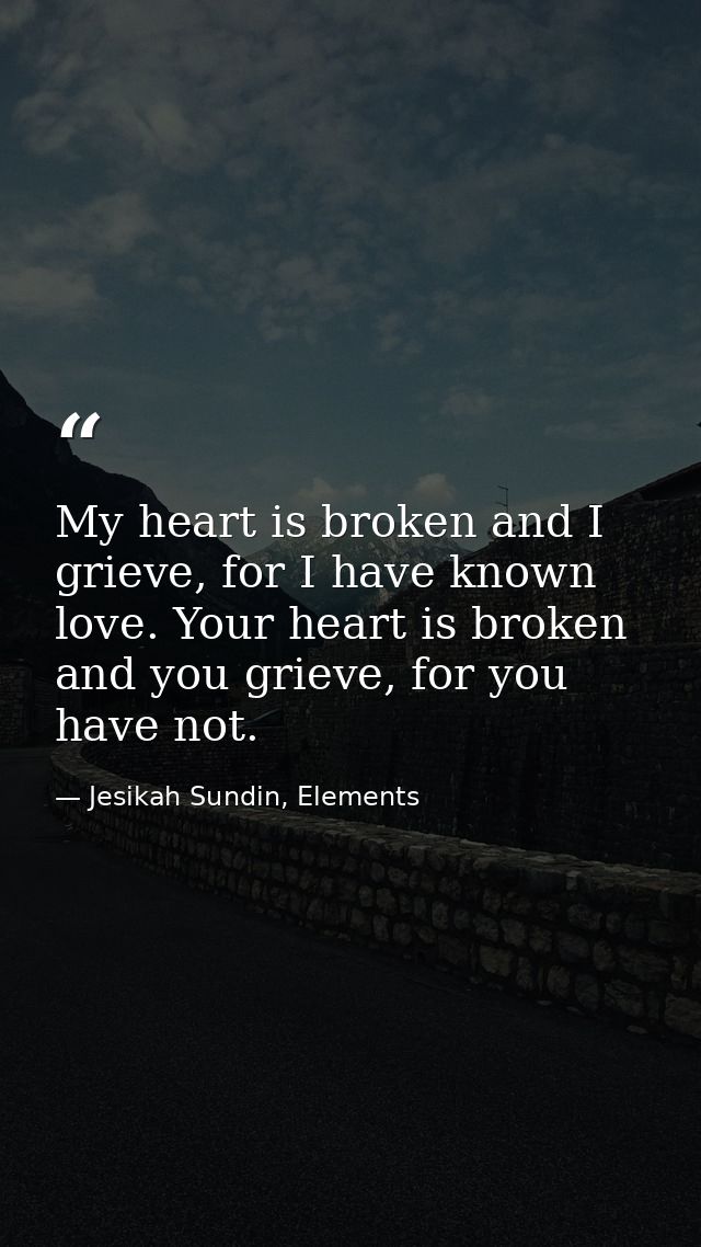 My heart is broken and I grieve, for I have known love. Your heart is broken and you grieve, for you have not. — Jesikah Sundin, Elements