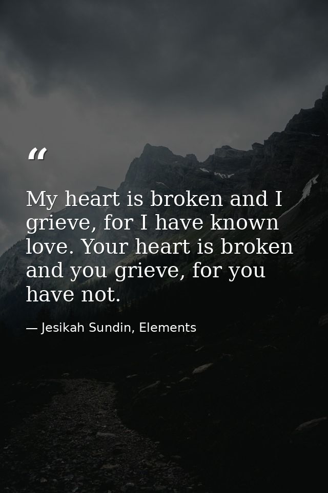 My heart is broken and I grieve, for I have known love. Your heart is broken and you grieve, for you have not. — Jesikah Sundin, Elements