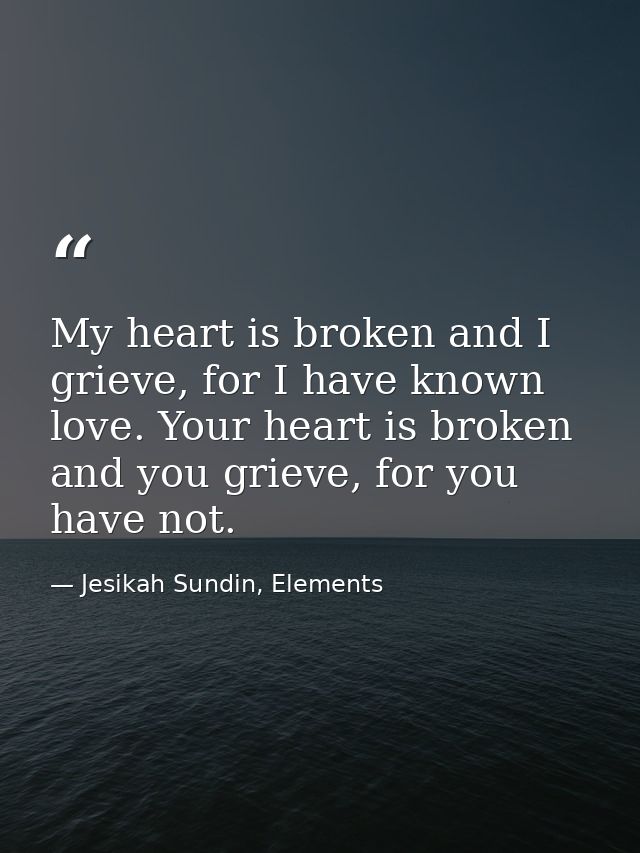 My heart is broken and I grieve, for I have known love. Your heart is broken and you grieve, for you have not. — Jesikah Sundin, Elements