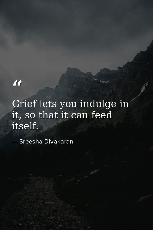 Grief lets you indulge in it, so that it can feed itself. — Sreesha Divakaran