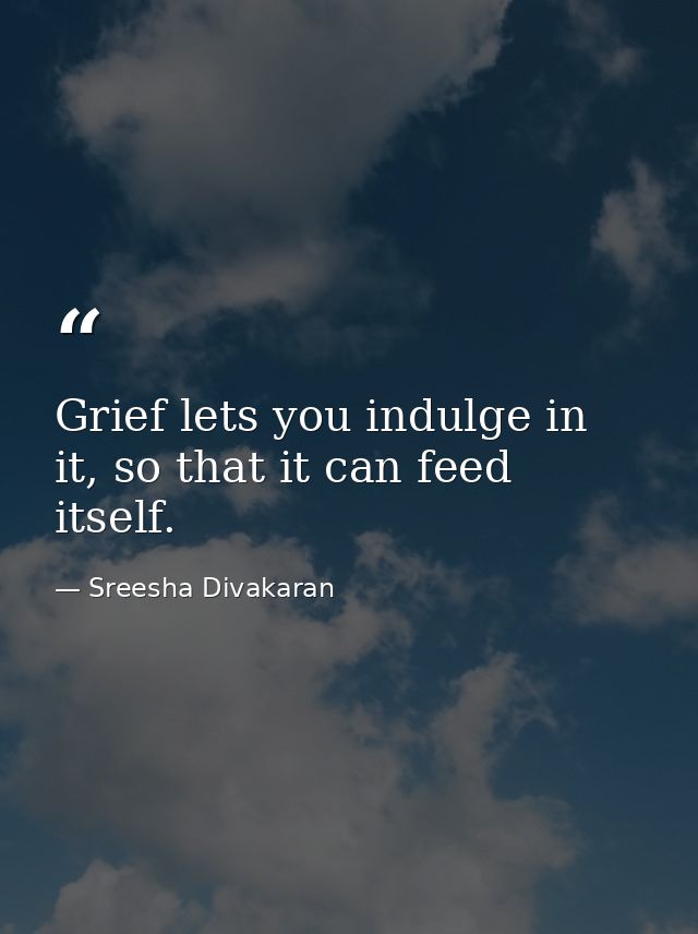 Grief lets you indulge in it, so that it can feed itself. — Sreesha Divakaran