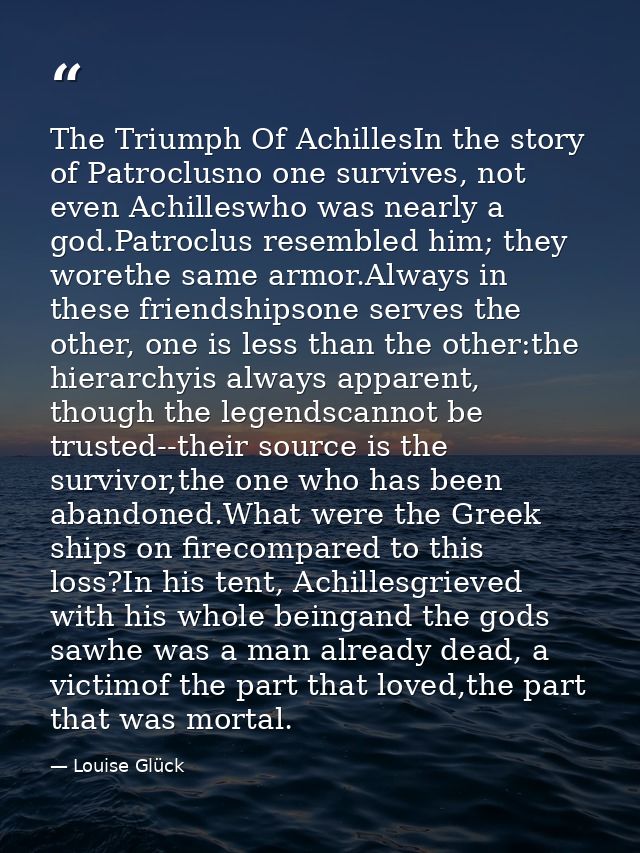 The Triumph Of AchillesIn the story of Patroclusno one survives, not even Achilleswho was nearly a god.Patroclus resembl — Louise Glück