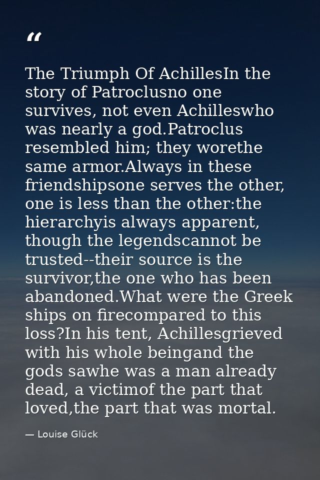 The Triumph Of AchillesIn the story of Patroclusno one survives, not even Achilleswho was nearly a god.Patroclus resembl — Louise Glück