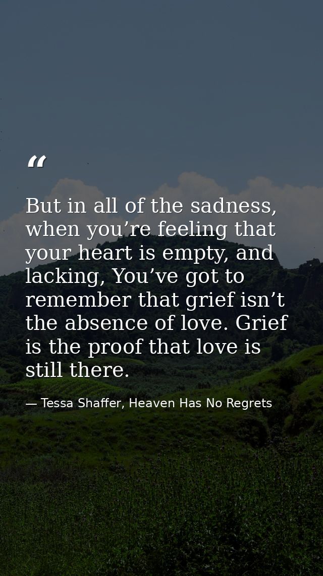 But in all of the sadness, when you’re feeling that your heart is empty, and lacking, You’ve got to remember that grief  — Tessa Shaffer, Heaven Has No Regrets