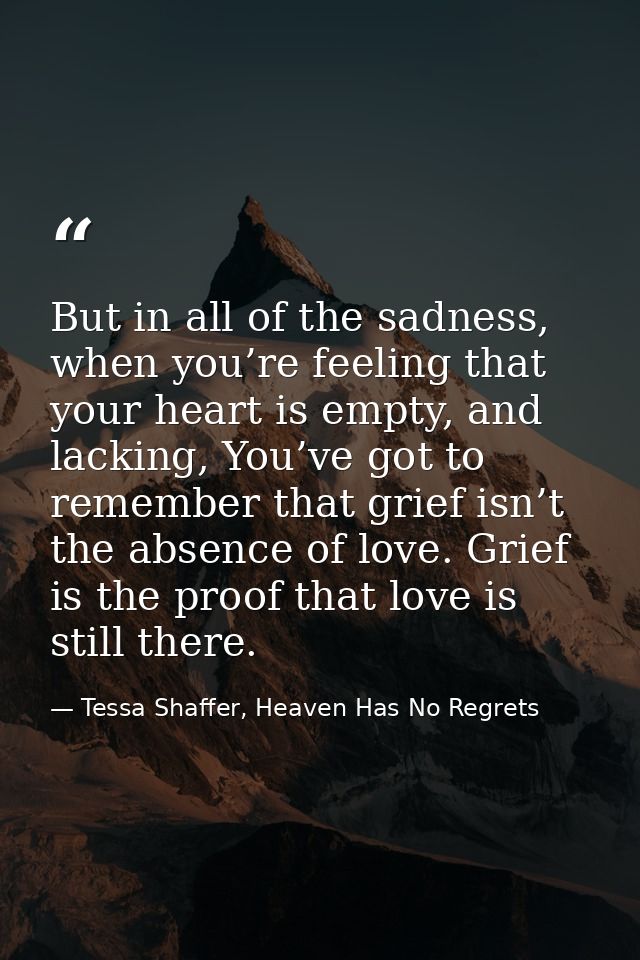 But in all of the sadness, when you’re feeling that your heart is empty, and lacking, You’ve got to remember that grief  — Tessa Shaffer, Heaven Has No Regrets
