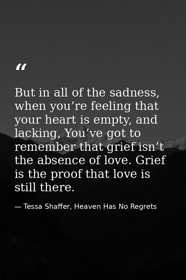 But in all of the sadness, when you’re feeling that your heart is empty, and lacking, You’ve got to remember that grief  — Tessa Shaffer, Heaven Has No Regrets