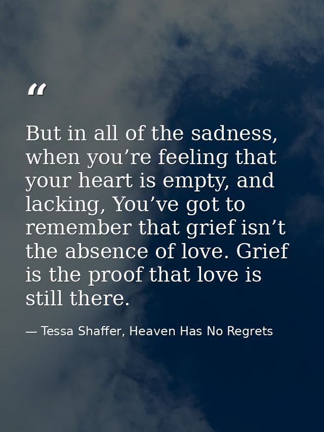 But in all of the sadness, when you’re feeling that your heart is empty, and lacking, You’ve got to remember that grief  — Tessa Shaffer, Heaven Has No Regrets