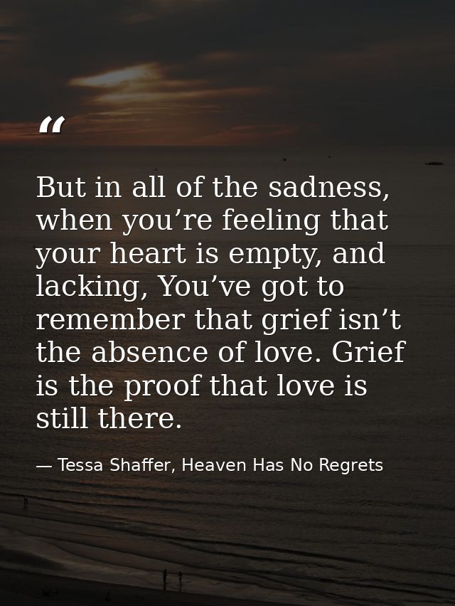 But in all of the sadness, when you’re feeling that your heart is empty, and lacking, You’ve got to remember that grief  — Tessa Shaffer, Heaven Has No Regrets