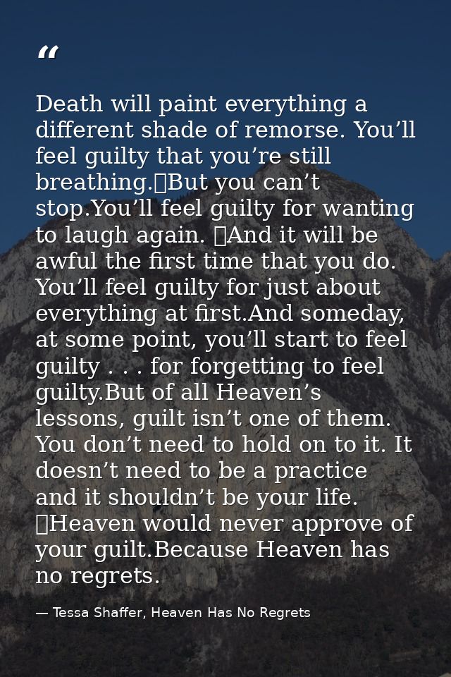 Death will paint everything a different shade of remorse. You’ll feel guilty that you’re still breathing.	But you can’t  — Tessa Shaffer, Heaven Has No Regrets